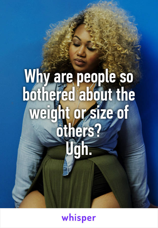 Why are people so bothered about the weight or size of others?
Ugh.