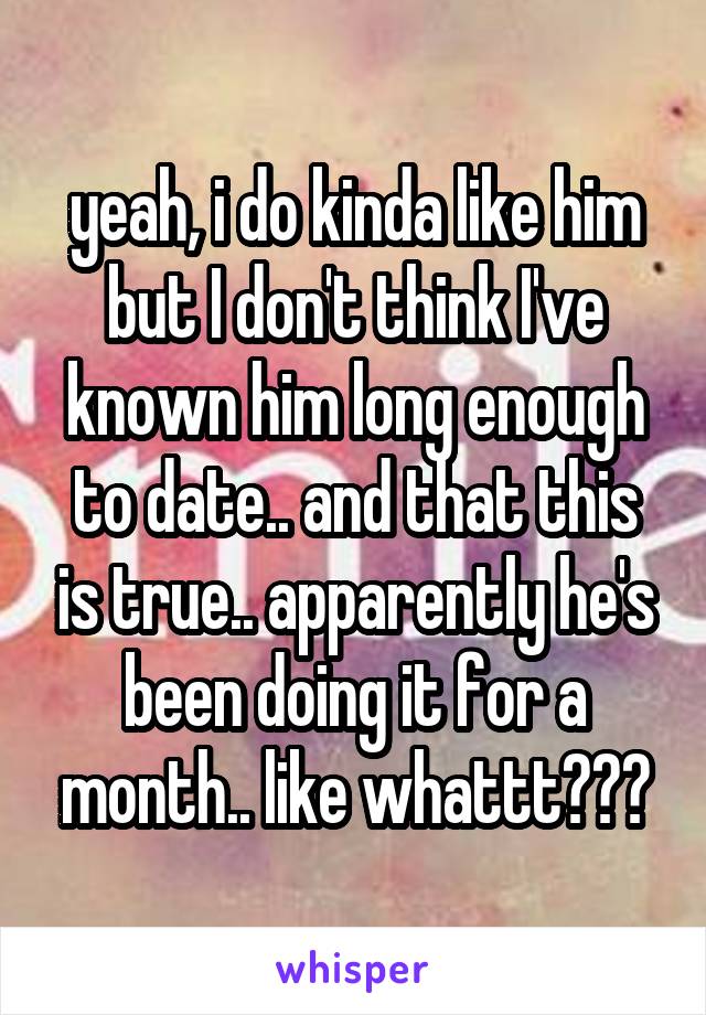 yeah, i do kinda like him but I don't think I've known him long enough to date.. and that this is true.. apparently he's been doing it for a month.. like whattt???