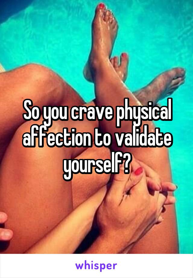 So you crave physical affection to validate yourself?