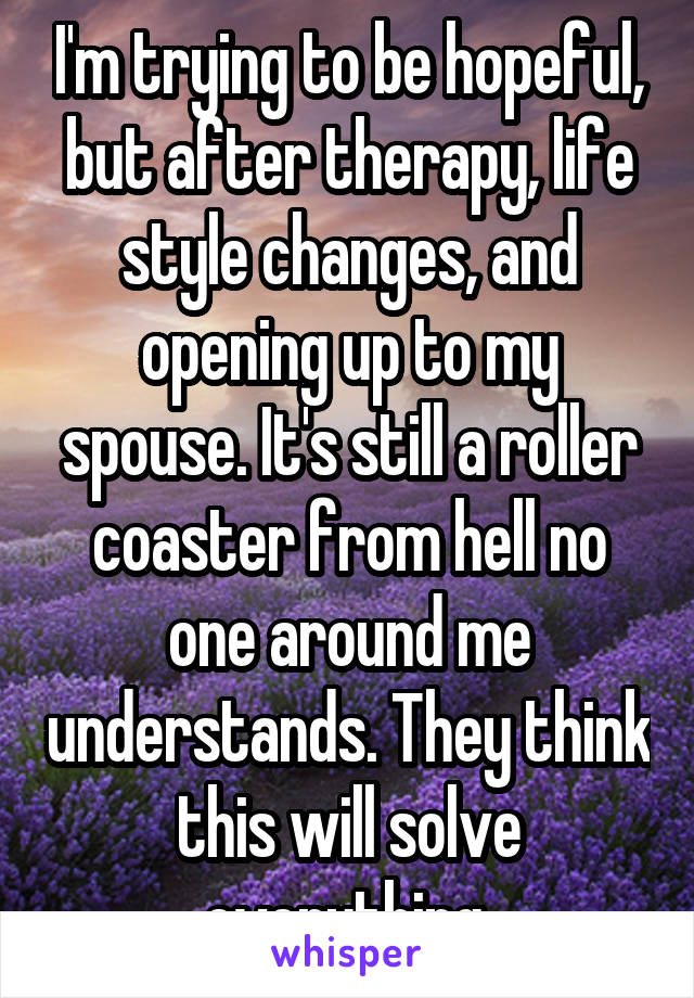 I'm trying to be hopeful, but after therapy, life style changes, and opening up to my spouse. It's still a roller coaster from hell no one around me understands. They think this will solve everything.