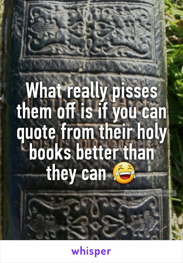 What really pisses them off is if you can quote from their holy books better than they can 😂