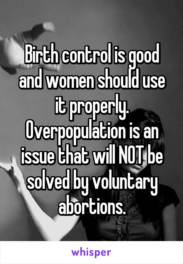 Birth control is good and women should use it properly. Overpopulation is an issue that will NOT be solved by voluntary abortions.