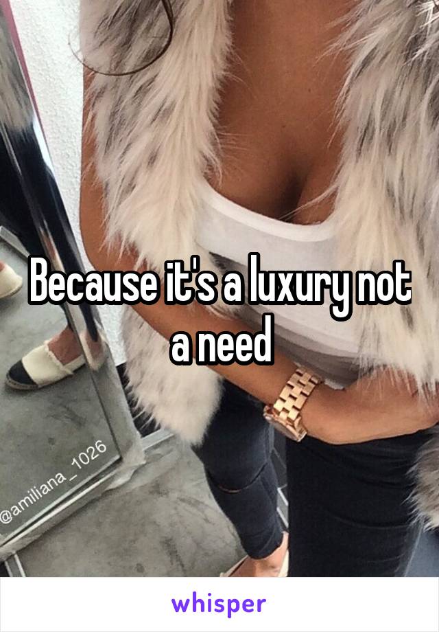 Because it's a luxury not a need