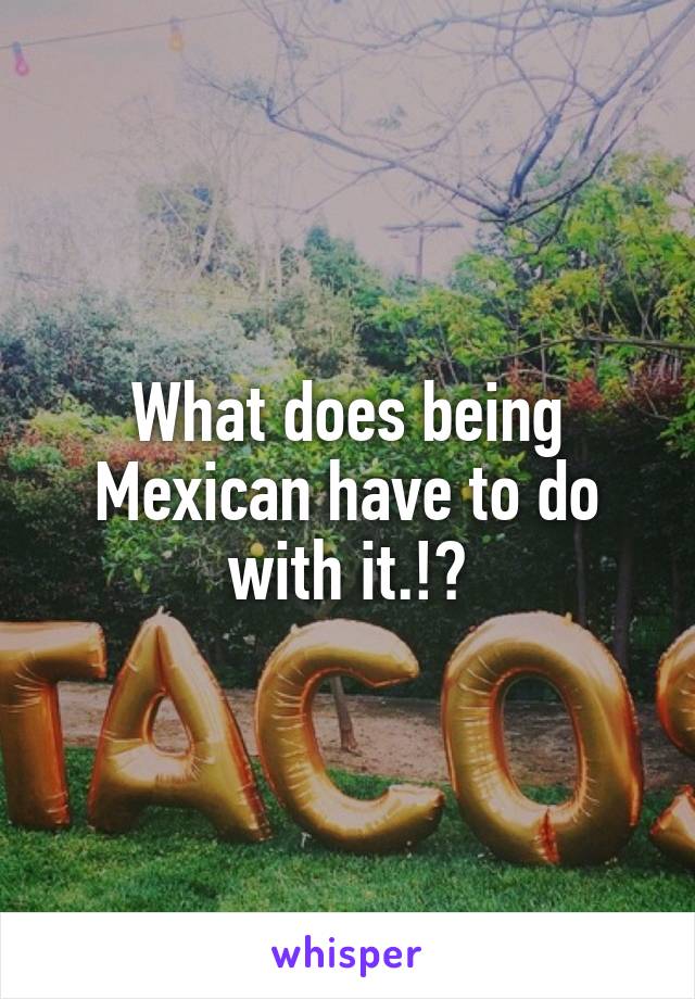 What does being Mexican have to do with it.!?