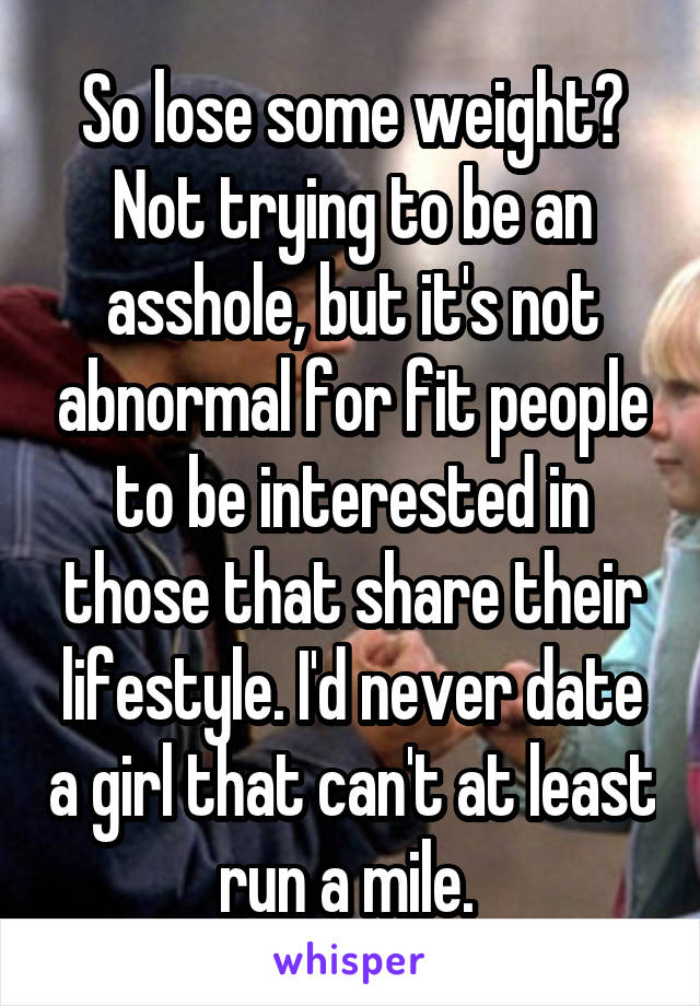 So lose some weight? Not trying to be an asshole, but it's not abnormal for fit people to be interested in those that share their lifestyle. I'd never date a girl that can't at least run a mile. 