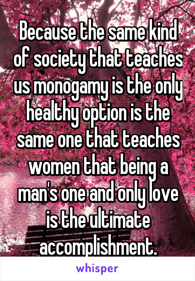 Because the same kind of society that teaches us monogamy is the only healthy option is the same one that teaches women that being a man's one and only love is the ultimate accomplishment.