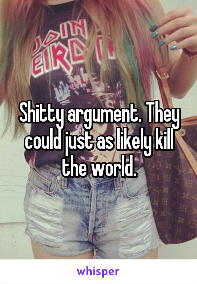 Shitty argument. They could just as likely kill the world.