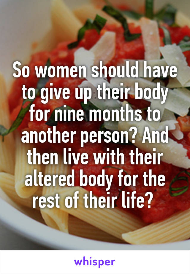 So women should have to give up their body for nine months to another person? And then live with their altered body for the rest of their life? 