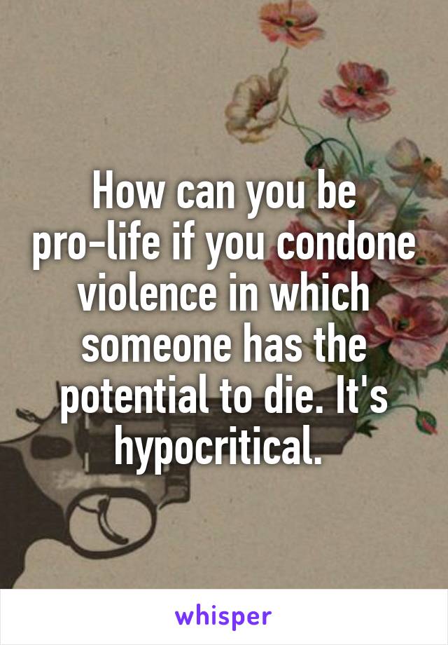 How can you be pro-life if you condone violence in which someone has the potential to die. It's hypocritical. 