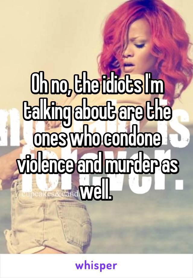 Oh no, the idiots I'm talking about are the ones who condone violence and murder as well. 