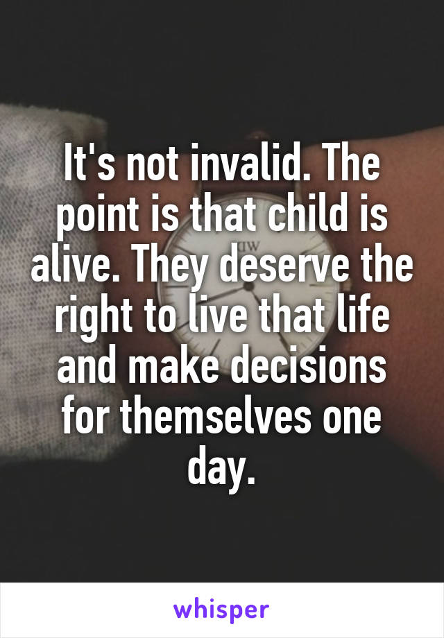 It's not invalid. The point is that child is alive. They deserve the right to live that life and make decisions for themselves one day.
