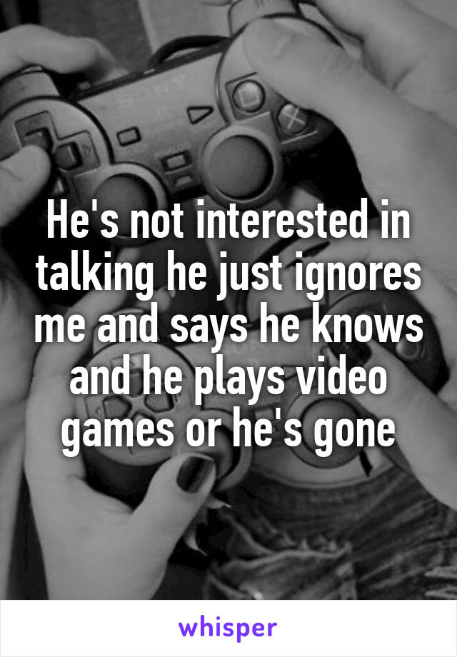 He's not interested in talking he just ignores me and says he knows and he plays video games or he's gone