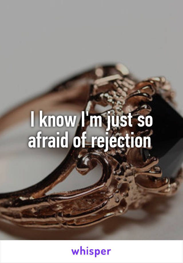 I know I'm just so afraid of rejection 