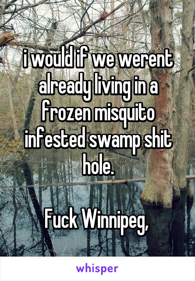 i would if we werent already living in a frozen misquito infested swamp shit hole.

Fuck Winnipeg, 