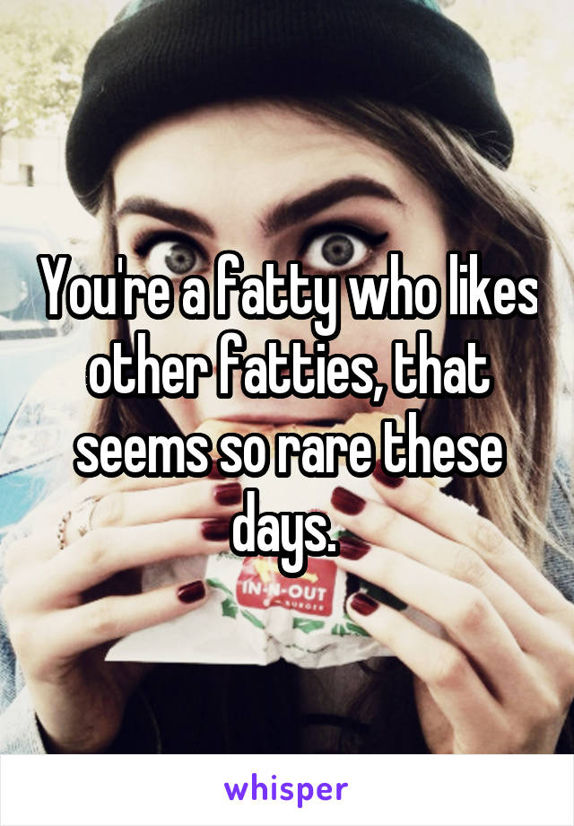 You're a fatty who likes other fatties, that seems so rare these days. 