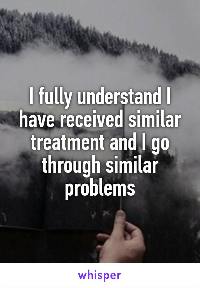 I fully understand I have received similar treatment and I go through similar problems
