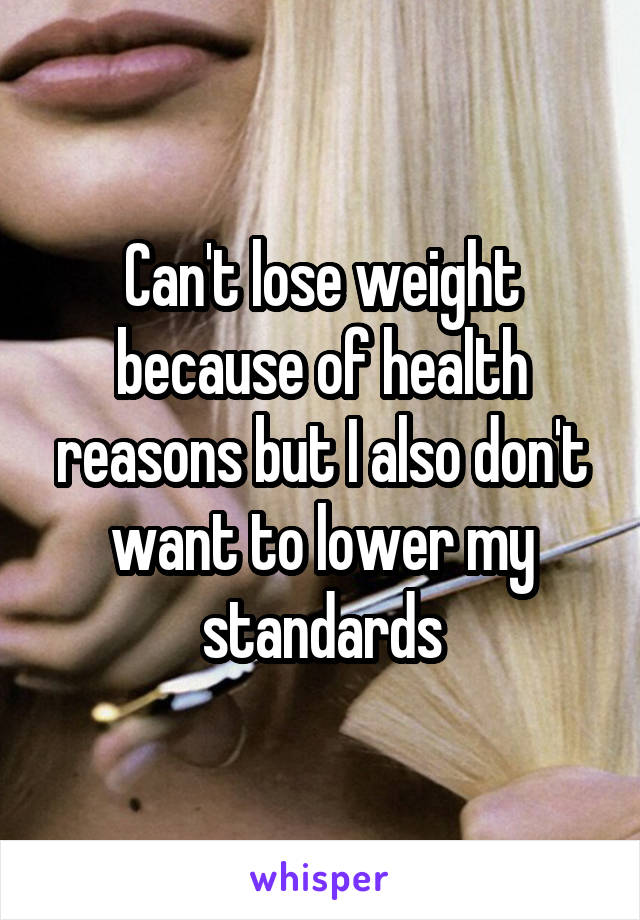 Can't lose weight because of health reasons but I also don't want to lower my standards