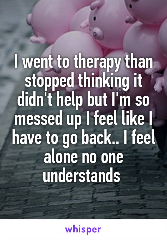 I went to therapy than stopped thinking it didn't help but I'm so messed up I feel like I have to go back.. I feel alone no one understands 