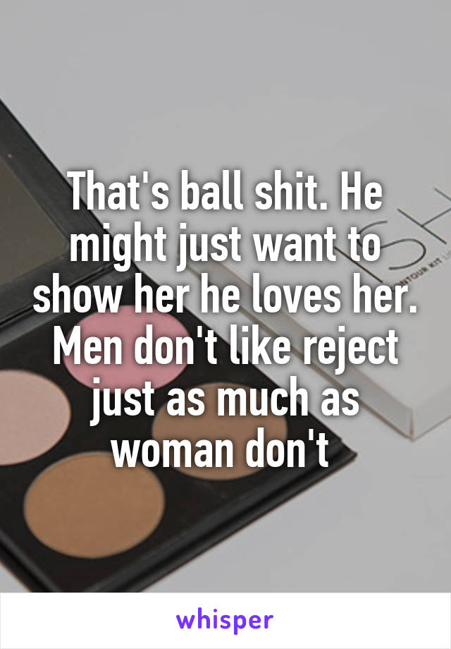 That's ball shit. He might just want to show her he loves her. Men don't like reject just as much as woman don't 