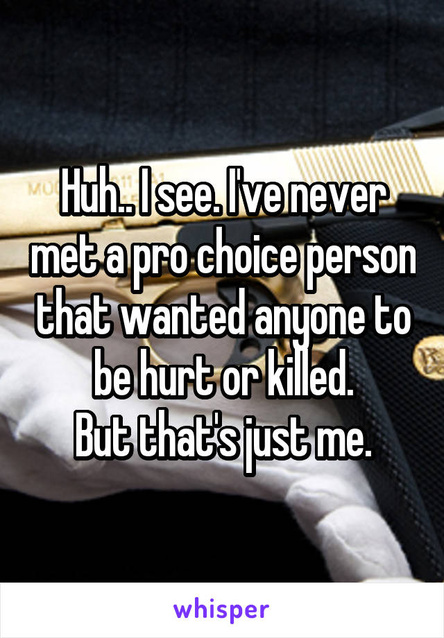 Huh.. I see. I've never met a pro choice person that wanted anyone to be hurt or killed.
But that's just me.