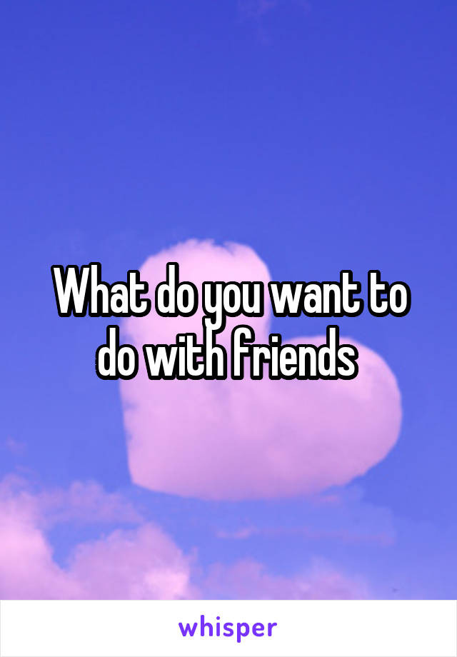 What do you want to do with friends 