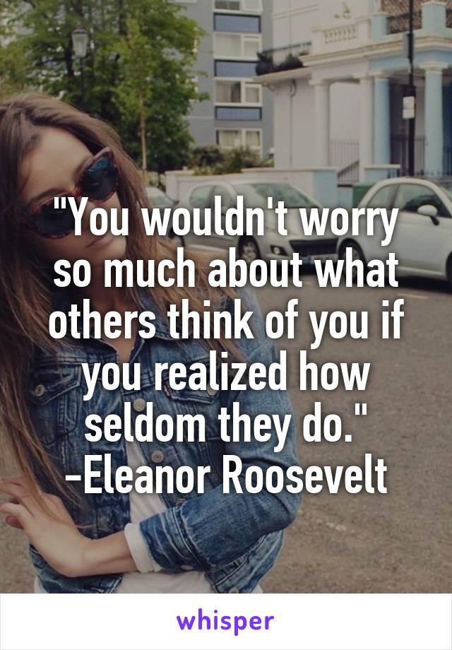 
"You wouldn't worry so much about what others think of you if you realized how seldom they do."
-Eleanor Roosevelt