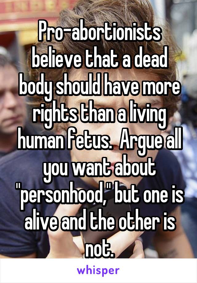 Pro-abortionists believe that a dead body should have more rights than a living human fetus.  Argue all you want about "personhood," but one is alive and the other is not.