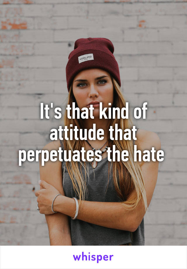 It's that kind of attitude that perpetuates the hate 