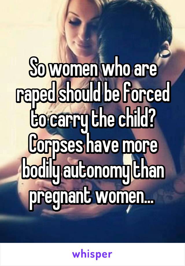 So women who are raped should be forced to carry the child? Corpses have more bodily autonomy than pregnant women... 