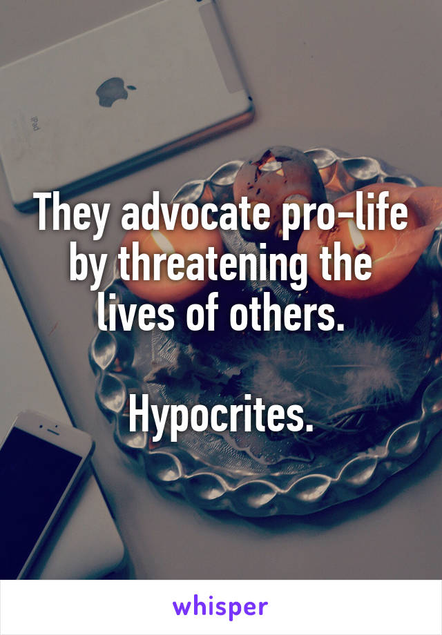 They advocate pro-life by threatening the lives of others.

Hypocrites.