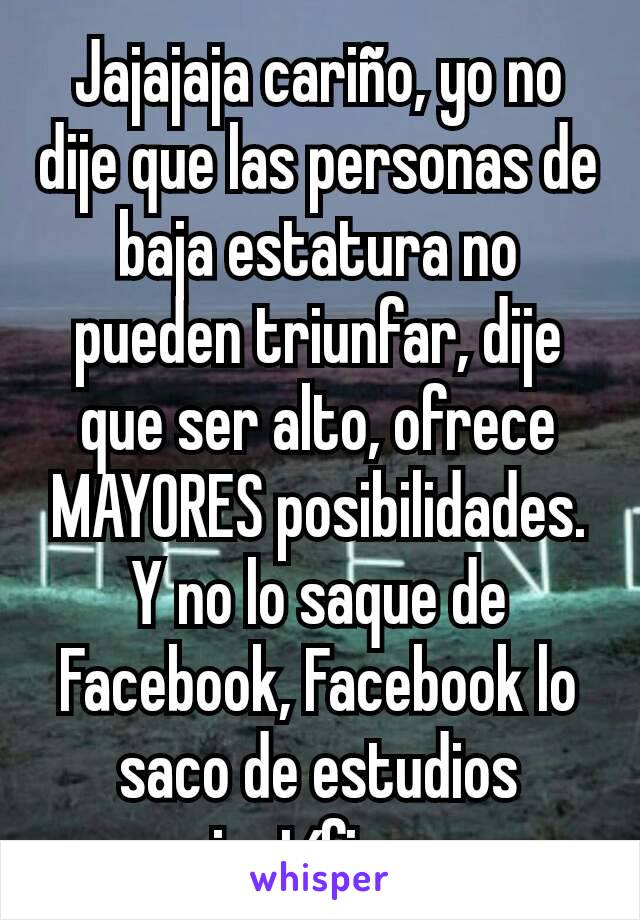 Jajajaja cariño, yo no dije que las personas de baja estatura no pueden triunfar, dije que ser alto, ofrece MAYORES posibilidades.
Y no lo saque de Facebook, Facebook lo saco de estudios científicos.