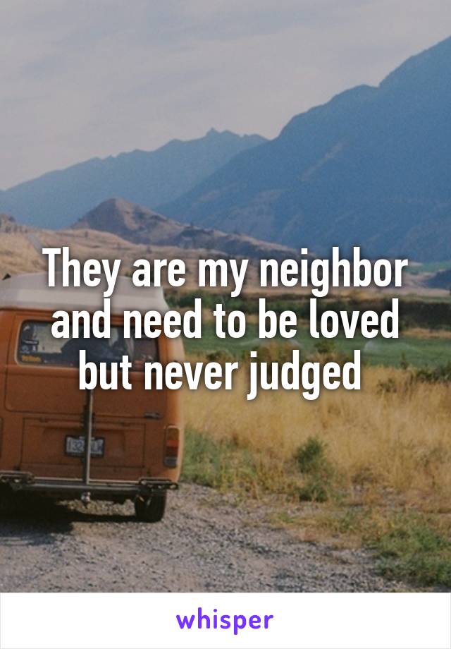 They are my neighbor and need to be loved but never judged 