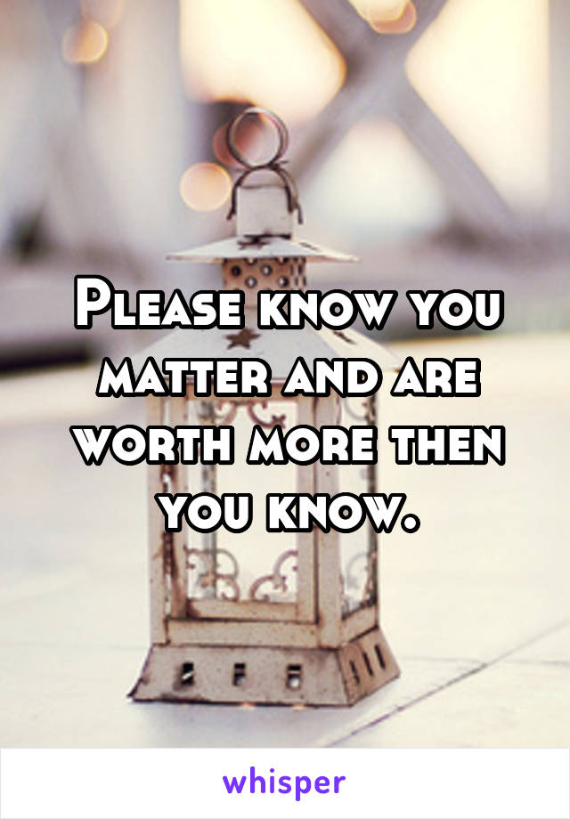 Please know you matter and are worth more then you know.