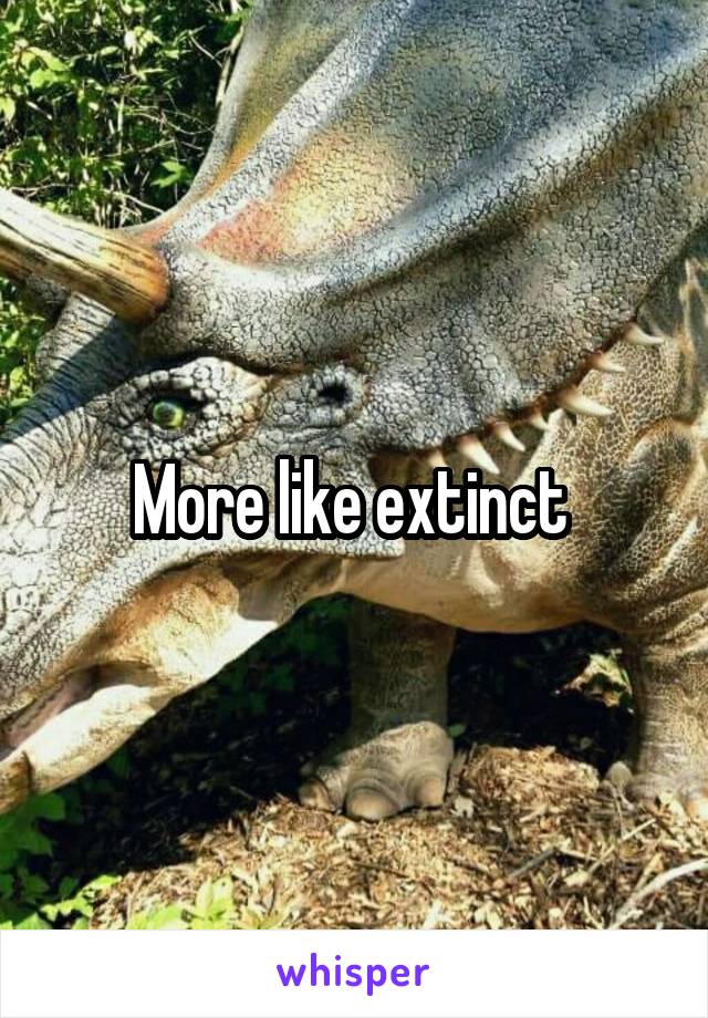 More like extinct 