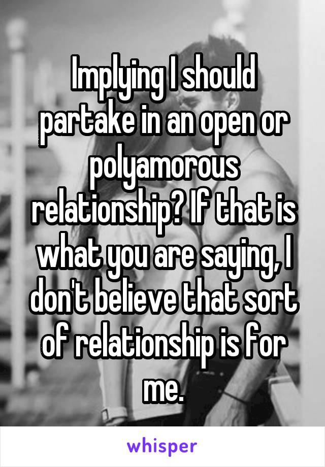 Implying I should partake in an open or polyamorous relationship? If that is what you are saying, I don't believe that sort of relationship is for me.