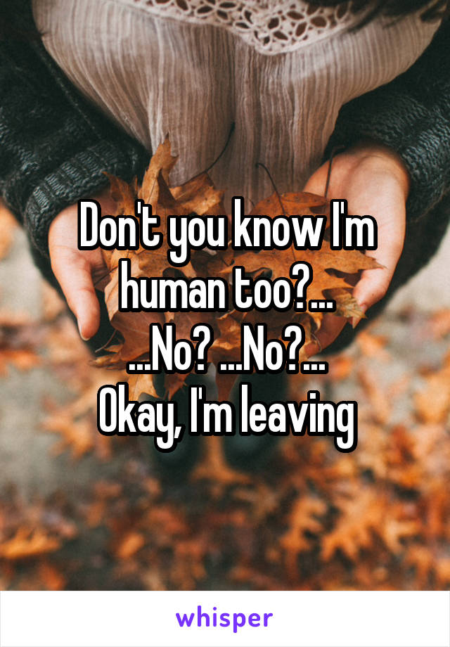 Don't you know I'm human too?...
...No? ...No?...
Okay, I'm leaving