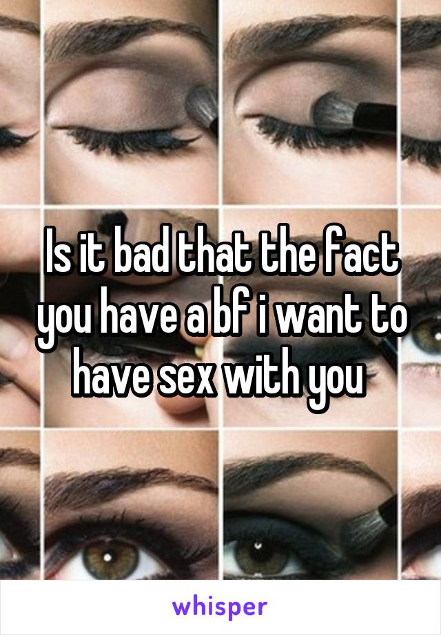 Is it bad that the fact you have a bf i want to have sex with you 