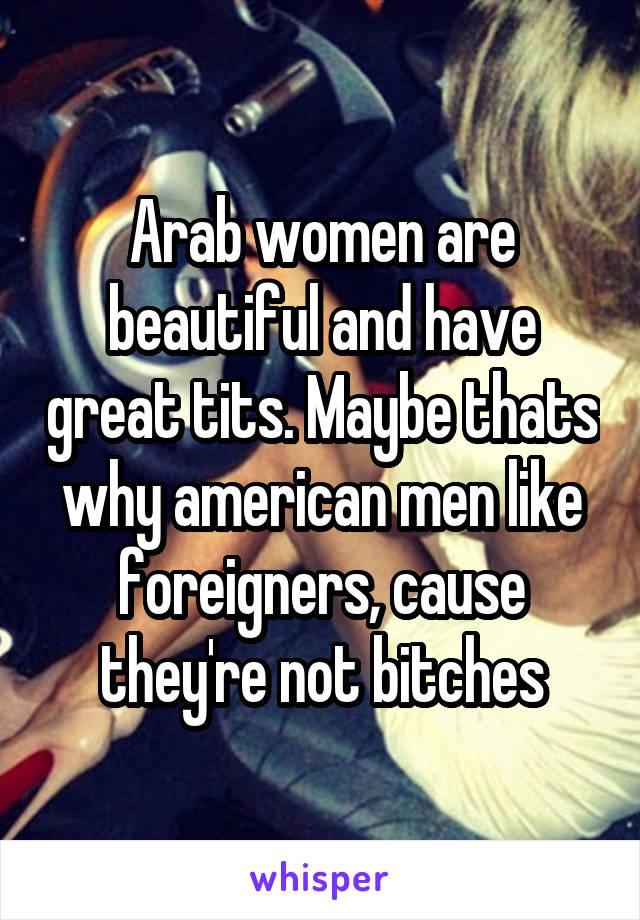 Arab women are beautiful and have great tits. Maybe thats why american men like foreigners, cause they're not bitches