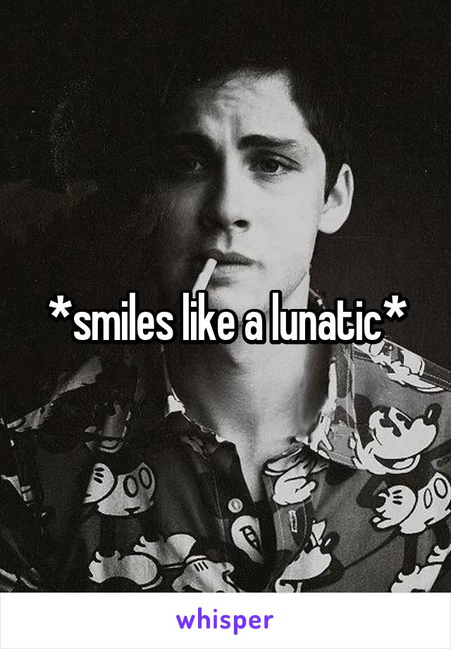 *smiles like a lunatic*