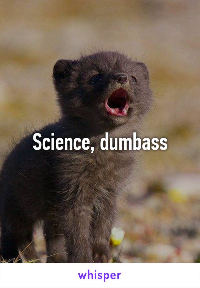 Science, dumbass