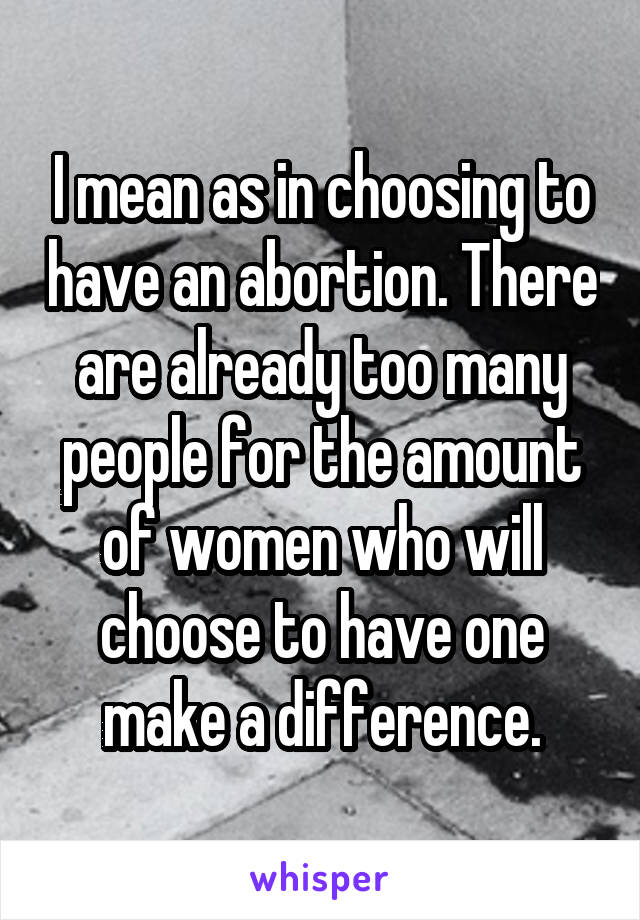 I mean as in choosing to have an abortion. There are already too many people for the amount of women who will choose to have one make a difference.