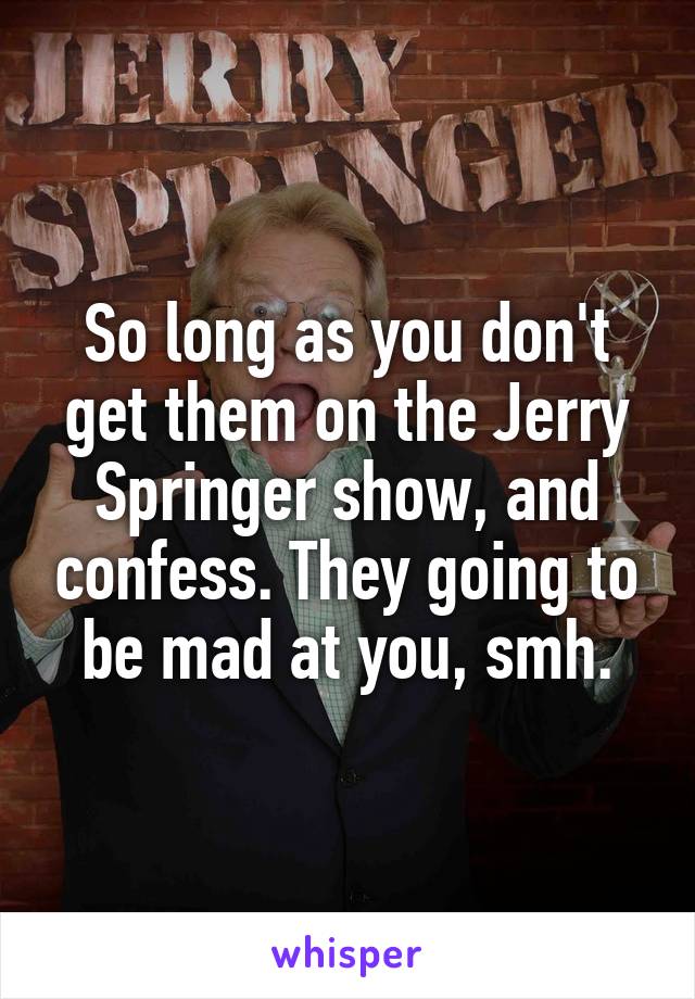 So long as you don't get them on the Jerry Springer show, and confess. They going to be mad at you, smh.