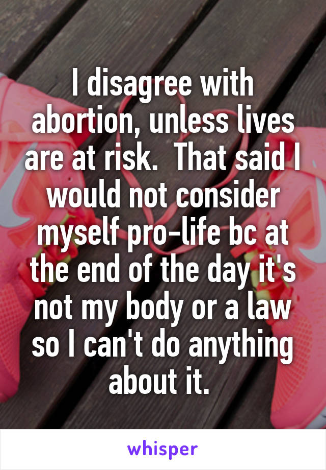 I disagree with abortion, unless lives are at risk.  That said I would not consider myself pro-life bc at the end of the day it's not my body or a law so I can't do anything about it. 