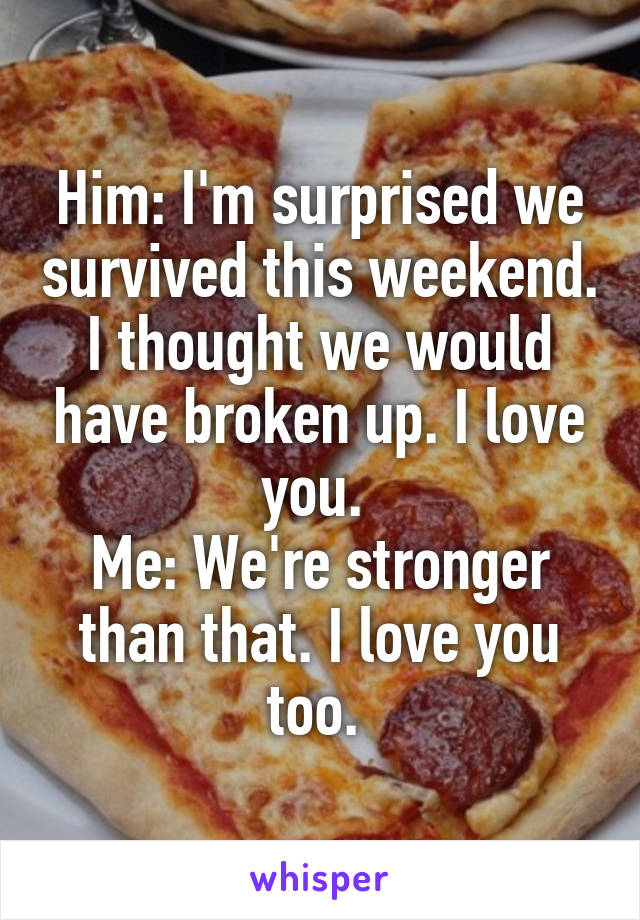 Him: I'm surprised we survived this weekend. I thought we would have broken up. I love you. 
Me: We're stronger than that. I love you too. 