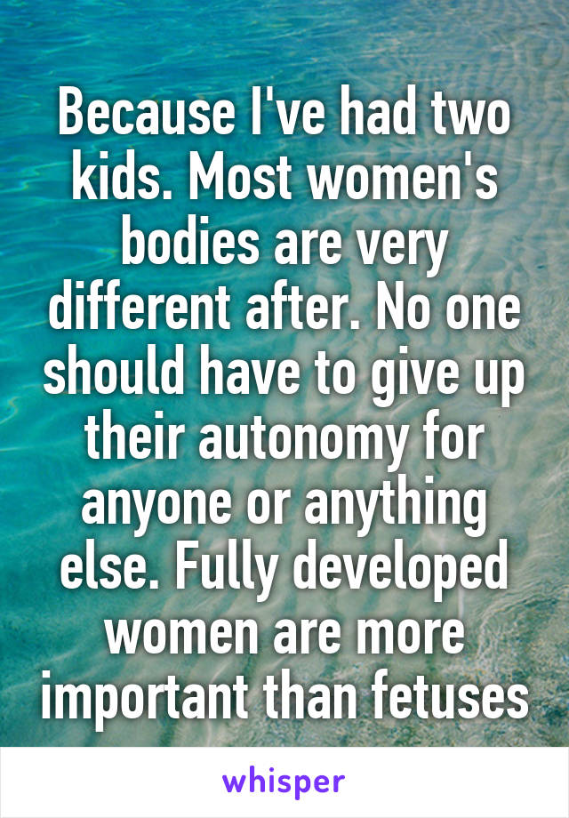 Because I've had two kids. Most women's bodies are very different after. No one should have to give up their autonomy for anyone or anything else. Fully developed women are more important than fetuses