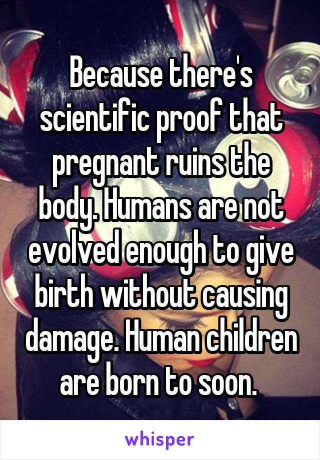Because there's scientific proof that pregnant ruins the body. Humans are not evolved enough to give birth without causing damage. Human children are born to soon. 