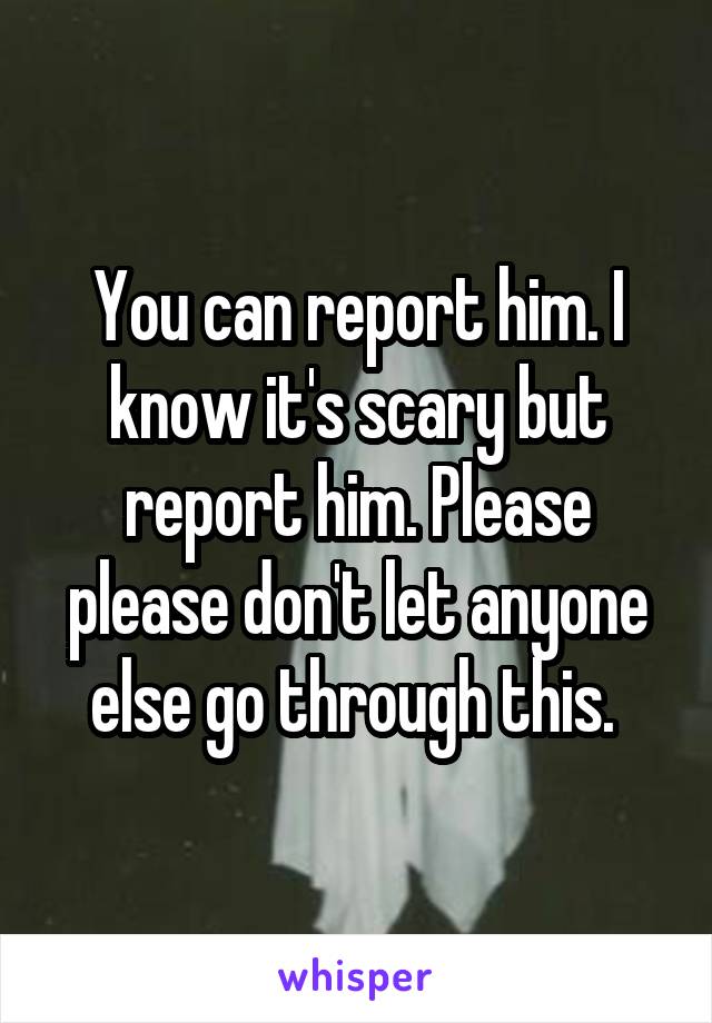 You can report him. I know it's scary but report him. Please please don't let anyone else go through this. 
