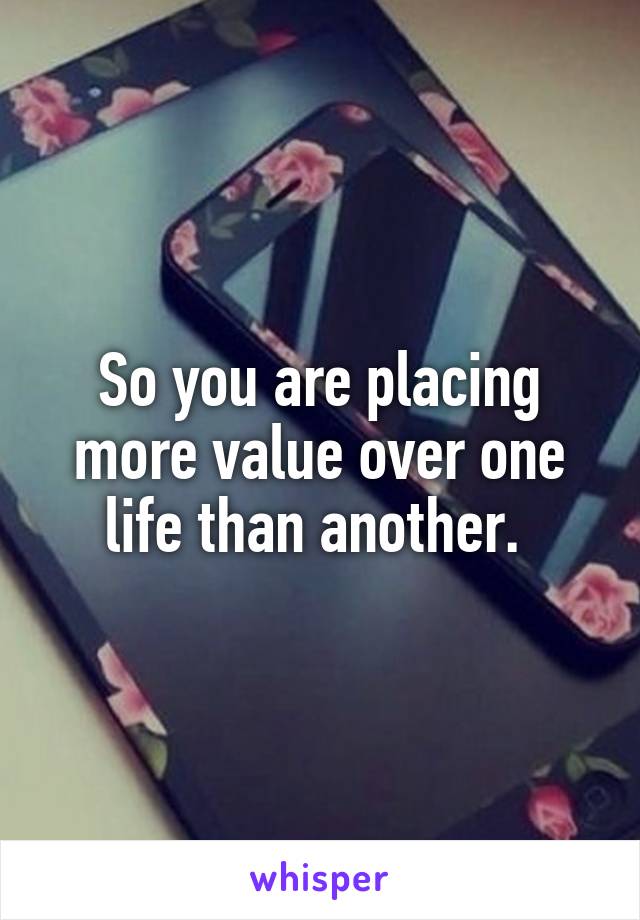 So you are placing more value over one life than another. 