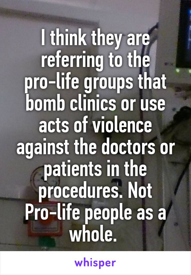 I think they are referring to the pro-life groups that bomb clinics or use acts of violence against the doctors or patients in the procedures. Not Pro-life people as a whole. 