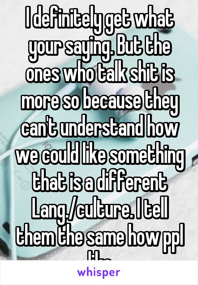 I definitely get what your saying. But the ones who talk shit is more so because they can't understand how we could like something that is a different Lang./culture. I tell them the same how ppl like